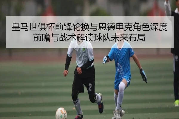 皇马世俱杯前锋轮换与恩德里克角色深度前瞻与战术解读球队未来布局